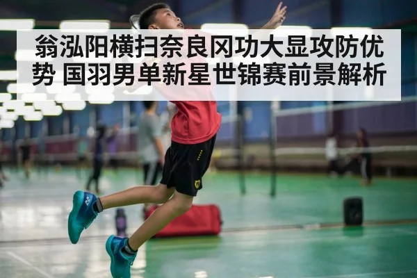 翁泓阳横扫奈良冈功大显攻防优势 国羽男单新星世锦赛前景解析